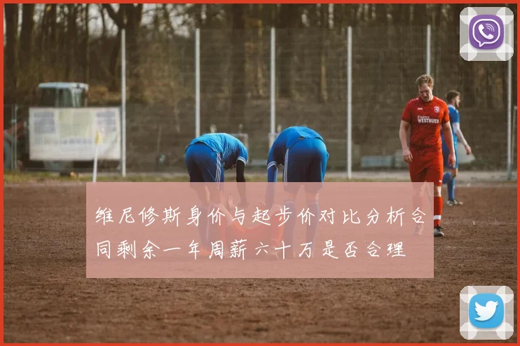 维尼修斯身价与起步价对比分析合同剩余一年周薪六十万是否合理