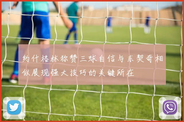 约什格林称赞三球自信与东契奇相似展现强大技巧的关键所在