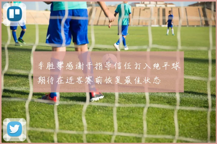 季胜攀感谢于指导信任打入绝平球期待在连客赛前恢复最佳状态