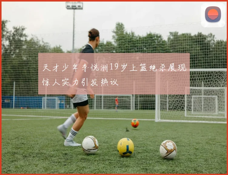 天才少年李悦洲19岁上篮绝杀展现惊人实力引发热议