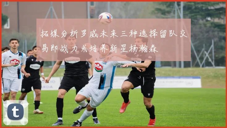 拓媒分析罗威未来三种选择留队交易即战力或培养新星杨瀚森