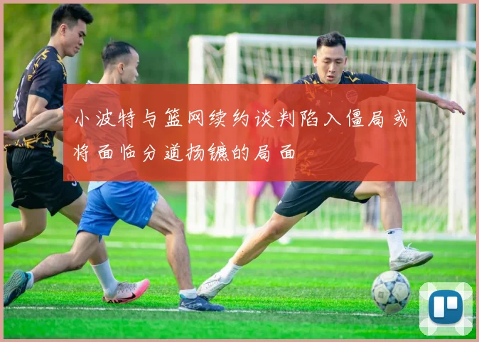 小波特与篮网续约谈判陷入僵局或将面临分道扬镳的局面