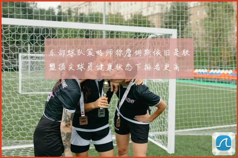 东部球队策略师称詹姆斯依旧是联盟顶尖球员健康状态下排名更高
