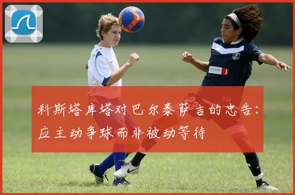 科斯塔库塔对巴尔泰萨吉的忠告：应主动争球而非被动等待