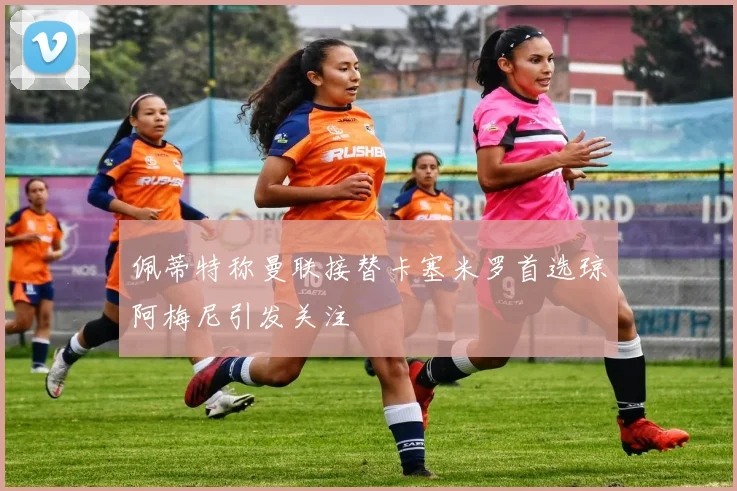 佩蒂特称曼联接替卡塞米罗首选琼阿梅尼引发关注