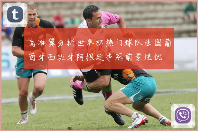 高准翼分析世界杯热门球队法国葡萄牙西班牙阿根廷夺冠前景堪忧
