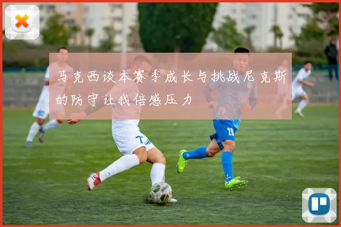 马克西谈本赛季成长与挑战尼克斯的防守让我倍感压力