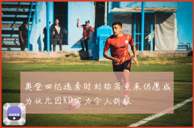 奥登回忆选秀时刻称若重来仍愿成为状元因KD实力令人折服