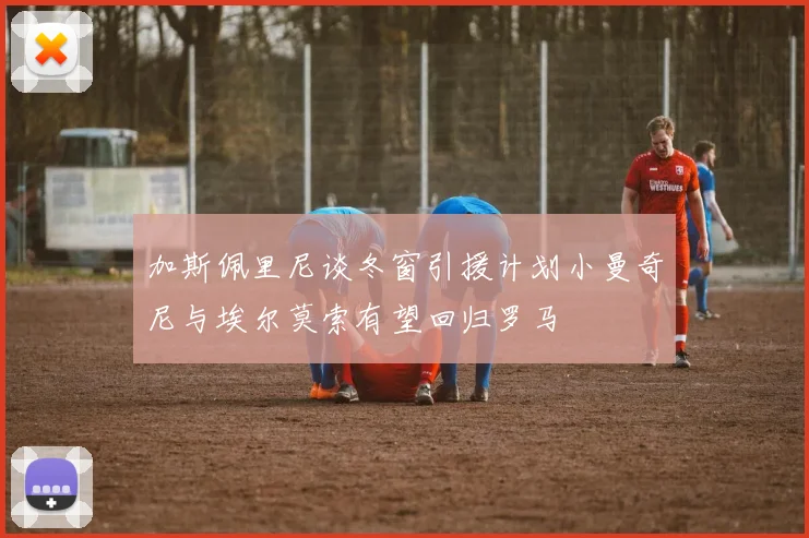 加斯佩里尼谈冬窗引援计划小曼奇尼与埃尔莫索有望回归罗马