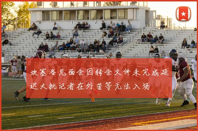 坎塞洛见面会因转会文件未完成延迟大批记者在外苦等无法入场