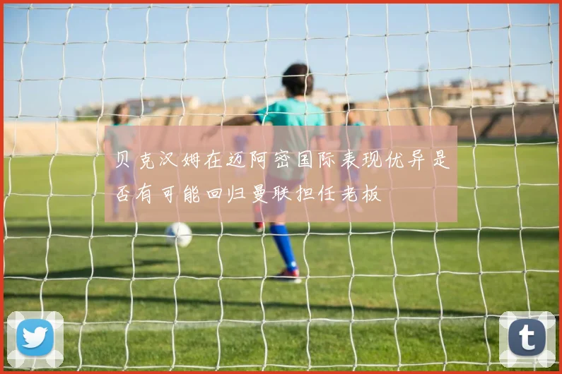 贝克汉姆在迈阿密国际表现优异是否有可能回归曼联担任老板