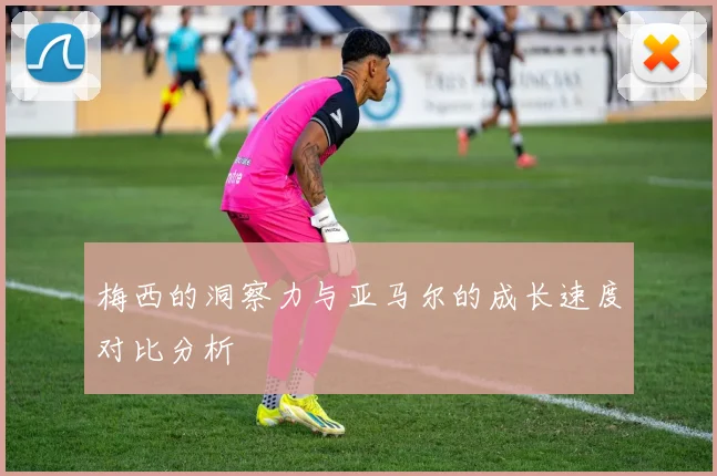 梅西的洞察力与亚马尔的成长速度对比分析