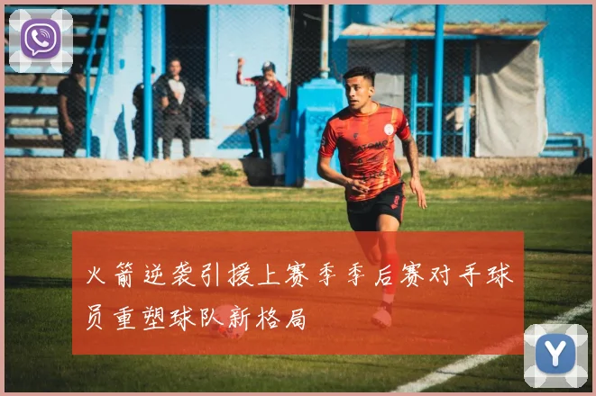 火箭逆袭引援上赛季季后赛对手球员重塑球队新格局