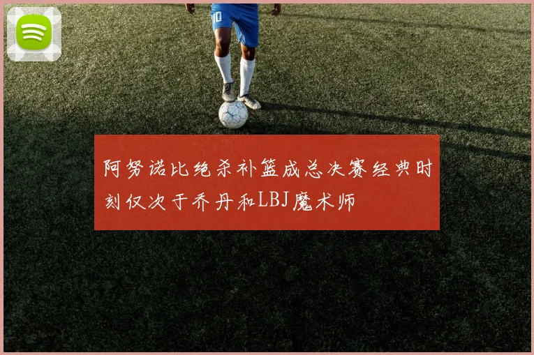 阿努诺比绝杀补篮成总决赛经典时刻仅次于乔丹和LBJ魔术师
