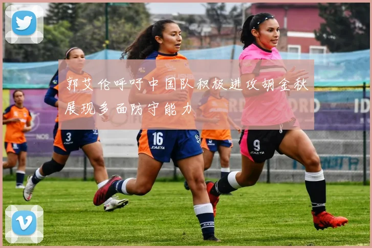郭艾伦呼吁中国队积极进攻胡金秋展现多面防守能力