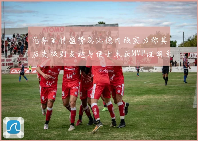 范弗里特盛赞恩比德内线实力称其历史级别麦迪与便士未获MVP证明竞争激烈