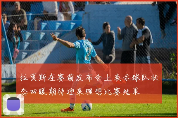 拉莫斯在赛前发布会上表示球队状态回暖期待迎来理想比赛结果