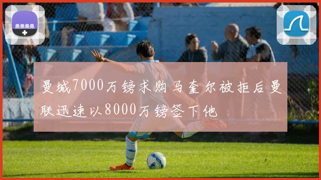 曼城7000万镑求购马奎尔被拒后曼联迅速以8000万镑签下他
