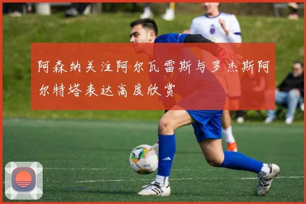 阿森纳关注阿尔瓦雷斯与罗杰斯阿尔特塔表达高度欣赏