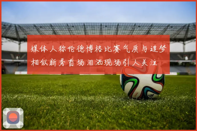 媒体人称伦德博格比赛气质与追梦相似新秀首场泪洒现场引人关注