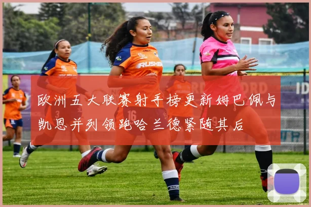 欧洲五大联赛射手榜更新姆巴佩与凯恩并列领跑哈兰德紧随其后