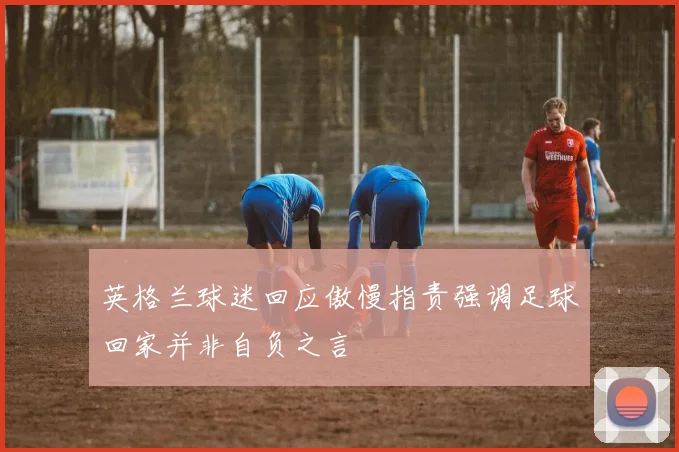 英格兰球迷回应傲慢指责强调足球回家并非自负之言