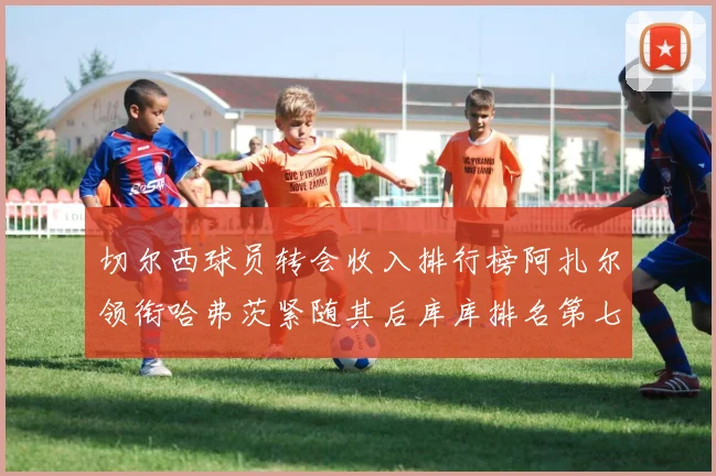 切尔西球员转会收入排行榜阿扎尔领衔哈弗茨紧随其后库库排名第七