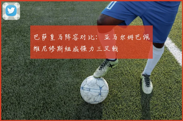 巴萨皇马阵容对比：亚马尔姆巴佩维尼修斯组成强力三叉戟