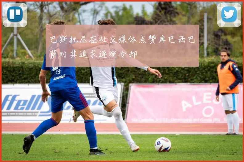 巴斯托尼在社交媒体点赞库巴西巴萨对其追求逐渐冷却