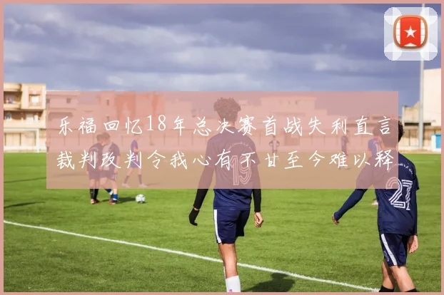 乐福回忆18年总决赛首战失利直言裁判改判令我心有不甘至今难以释怀