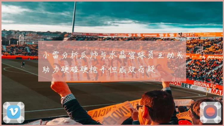 小雷分析瓜帅与水晶宫球员互动或助力硬碰硬枪手但成效存疑