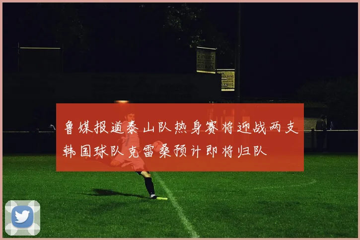 鲁媒报道泰山队热身赛将迎战两支韩国球队克雷桑预计即将归队