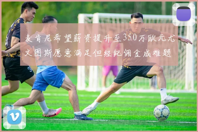 麦肯尼希望薪资提升至350万欧元尤文图斯愿意满足但经纪佣金成难题