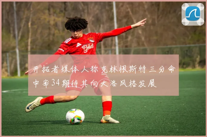 开拓者媒体人称克林根斯特三分命中率34期待其向大洛风格发展