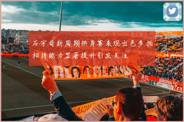 石宇奇新周期热身赛表现出色多拍相持能力显著提升引发关注