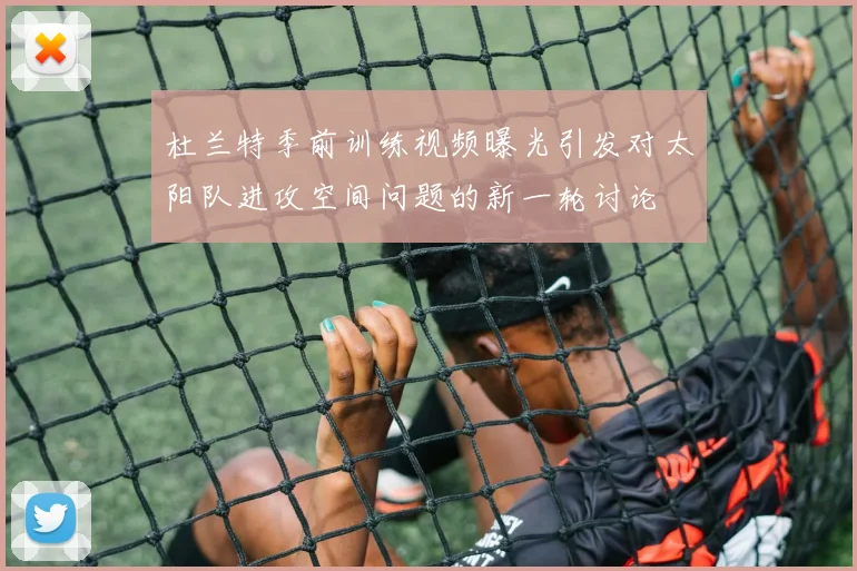 杜兰特季前训练视频曝光引发对太阳队进攻空间问题的新一轮讨论