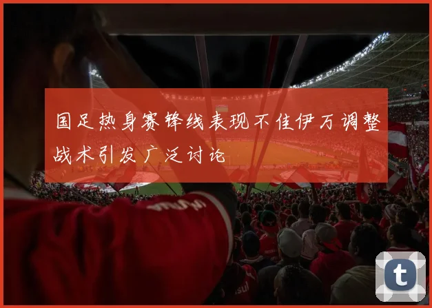 国足热身赛锋线表现不佳伊万调整战术引发广泛讨论