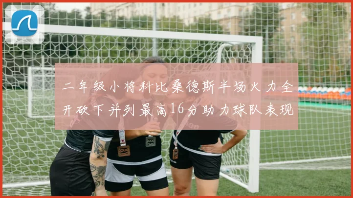 二年级小将科比桑德斯半场火力全开砍下并列最高16分助力球队表现出色