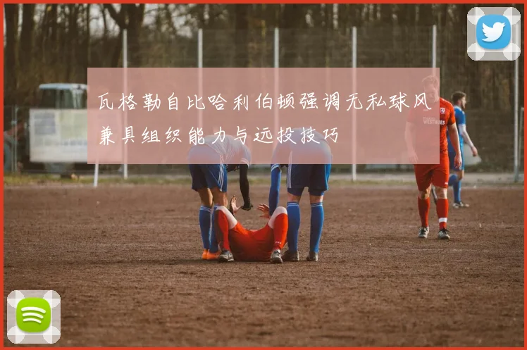 瓦格勒自比哈利伯顿强调无私球风兼具组织能力与远投技巧